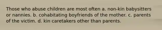 Those who abuse children are most often a. non-kin babysitters or nannies. b. cohabitating boyfriends of the mother. c. parents of the victim. d. kin caretakers other than parents.