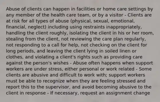 Abuse of clients can happen in facilities or home care settings by any member of the health care team, or by a visitor - Clients are at risk for all types of abuse (physical, sexual, emotional, financial, neglect) including using restraints inappropriately, handling the client roughly, isolating the client in his or her room, stealing from the client, not reviewing the care plan regularly, not responding to a call for help, not checking on the client for long periods, and leaving the client lying in soiled linen or clothes, and violating a client's rights such as providing care against the person's wishes - Abuse often happens when support workers are under stress, either personal or work related - Some clients are abusive and difficult to work with; support workers must be able to recognize when they are feeling stressed and report this to the supervisor, and avoid becoming abusive to the client in response - If necessary, request an assignment change