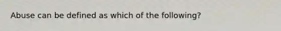 Abuse can be defined as which of the following?