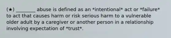 (★) ________ abuse is defined as an *intentional* act or *failure* to act that causes harm or risk serious harm to a vulnerable older adult by a caregiver or another person in a relationship involving expectation of *trust*.