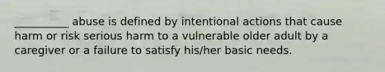 __________ abuse is defined by intentional actions that cause harm or risk serious harm to a vulnerable older adult by a caregiver or a failure to satisfy his/her basic needs.