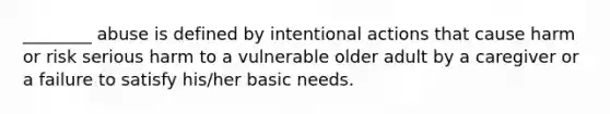 ________ abuse is defined by intentional actions that cause harm or risk serious harm to a vulnerable older adult by a caregiver or a failure to satisfy his/her basic needs.