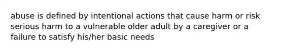 abuse is defined by intentional actions that cause harm or risk serious harm to a vulnerable older adult by a caregiver or a failure to satisfy his/her basic needs