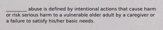 _________ abuse is defined by intentional actions that cause harm or risk serious harm to a vulnerable older adult by a caregiver or a failure to satisfy his/her basic needs.