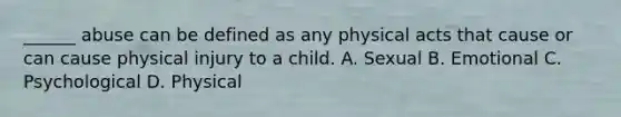 ______ abuse can be defined as any physical acts that cause or can cause physical injury to a child. A. Sexual B. Emotional C. Psychological D. Physical