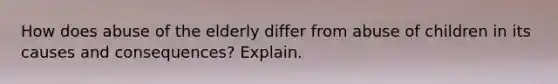 How does abuse of the elderly differ from abuse of children in its causes and consequences? Explain.