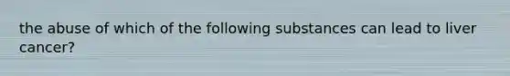 the abuse of which of the following substances can lead to liver cancer?