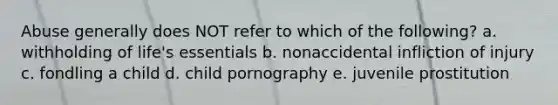 Abuse generally does NOT refer to which of the following? a. withholding of life's essentials b. nonaccidental infliction of injury c. fondling a child d. child pornography e. juvenile prostitution