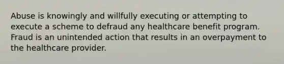 Abuse is knowingly and willfully executing or attempting to execute a scheme to defraud any healthcare benefit program. Fraud is an unintended action that results in an overpayment to the healthcare provider.