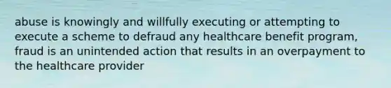 abuse is knowingly and willfully executing or attempting to execute a scheme to defraud any healthcare benefit program, fraud is an unintended action that results in an overpayment to the healthcare provider