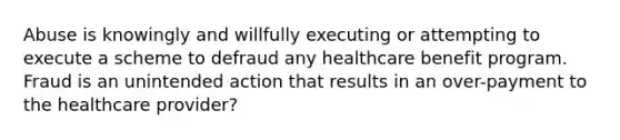 Abuse is knowingly and willfully executing or attempting to execute a scheme to defraud any healthcare benefit program. Fraud is an unintended action that results in an over-payment to the healthcare provider?