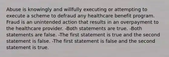 Abuse is knowingly and willfully executing or attempting to execute a scheme to defraud any healthcare benefit program. Fraud is an unintended action that results in an overpayment to the healthcare provider. -Both statements are true. -Both statements are false. -The first statement is true and the second statement is false. -The first statement is false and the second statement is true.