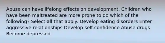 Abuse can have lifelong effects on development. Children who have been maltreated are more prone to do which of the following? Select all that apply. Develop eating disorders Enter aggressive relationships Develop self-confidence Abuse drugs Become depressed