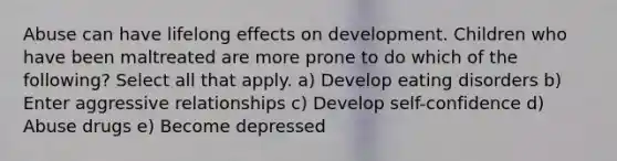 Abuse can have lifelong effects on development. Children who have been maltreated are more prone to do which of the following? Select all that apply. a) Develop eating disorders b) Enter aggressive relationships c) Develop self-confidence d) Abuse drugs e) Become depressed