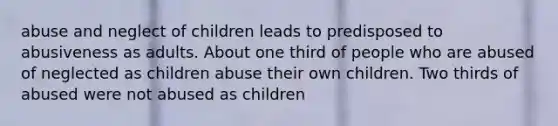 abuse and neglect of children leads to predisposed to abusiveness as adults. About one third of people who are abused of neglected as children abuse their own children. Two thirds of abused were not abused as children