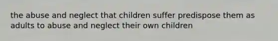 the abuse and neglect that children suffer predispose them as adults to abuse and neglect their own children