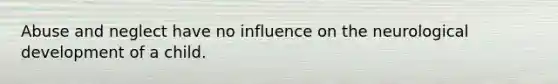 Abuse and neglect have no influence on the neurological development of a child.