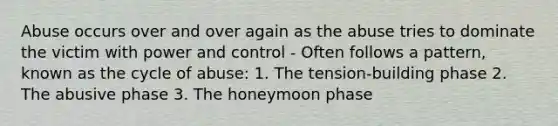 Abuse occurs over and over again as the abuse tries to dominate the victim with power and control - Often follows a pattern, known as the cycle of abuse: 1. The tension-building phase 2. The abusive phase 3. The honeymoon phase