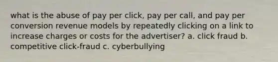 what is the abuse of pay per click, pay per call, and pay per conversion revenue models by repeatedly clicking on a link to increase charges or costs for the advertiser? a. click fraud b. competitive click-fraud c. cyberbullying