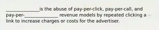 _______________is the abuse of pay-per-click, pay-per-call, and pay-per-_______________ revenue models by repeated clicking a link to increase charges or costs for the advertiser.