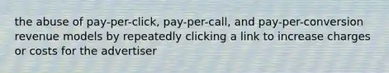 the abuse of pay-per-click, pay-per-call, and pay-per-conversion revenue models by repeatedly clicking a link to increase charges or costs for the advertiser