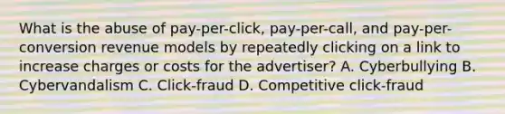 What is the abuse of pay-per-click, pay-per-call, and pay-per-conversion revenue models by repeatedly clicking on a link to increase charges or costs for the advertiser? A. Cyberbullying B. Cybervandalism C. Click-fraud D. Competitive click-fraud