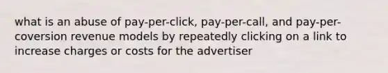 what is an abuse of pay-per-click, pay-per-call, and pay-per-coversion revenue models by repeatedly clicking on a link to increase charges or costs for the advertiser