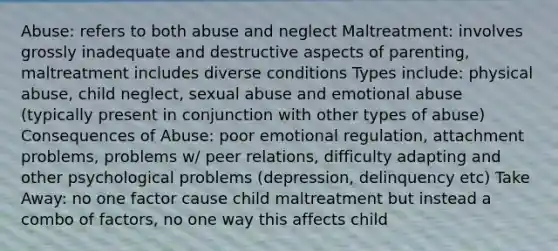 Abuse: refers to both abuse and neglect Maltreatment: involves grossly inadequate and destructive aspects of parenting, maltreatment includes diverse conditions Types include: physical abuse, child neglect, sexual abuse and emotional abuse (typically present in conjunction with other types of abuse) Consequences of Abuse: poor emotional regulation, attachment problems, problems w/ peer relations, difficulty adapting and other psychological problems (depression, delinquency etc) Take Away: no one factor cause child maltreatment but instead a combo of factors, no one way this affects child