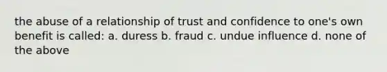 the abuse of a relationship of trust and confidence to one's own benefit is called: a. duress b. fraud c. undue influence d. none of the above