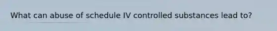 What can abuse of schedule IV controlled substances lead to?