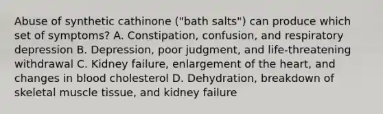 Abuse of synthetic cathinone ("bath salts") can produce which set of symptoms? A. Constipation, confusion, and respiratory depression B. Depression, poor judgment, and life-threatening withdrawal C. Kidney failure, enlargement of the heart, and changes in blood cholesterol D. Dehydration, breakdown of skeletal muscle tissue, and kidney failure