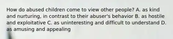 How do abused children come to view other people? A. as kind and nurturing, in contrast to their abuser's behavior B. as hostile and exploitative C. as uninteresting and difficult to understand D. as amusing and appealing