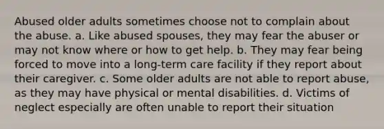 Abused older adults sometimes choose not to complain about the abuse. a. Like abused spouses, they may fear the abuser or may not know where or how to get help. b. They may fear being forced to move into a long-term care facility if they report about their caregiver. c. Some older adults are not able to report abuse, as they may have physical or mental disabilities. d. Victims of neglect especially are often unable to report their situation