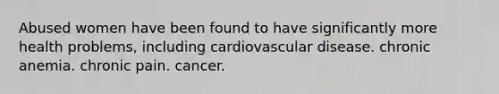 Abused women have been found to have significantly more health problems, including cardiovascular disease. chronic anemia. chronic pain. cancer.