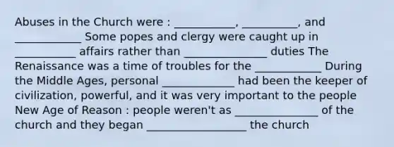 Abuses in the Church were : ___________, __________, and ____________ Some popes and clergy were caught up in ___________ affairs rather than _______________ duties The Renaissance was a time of troubles for the ____________ During the Middle Ages, personal _____________ had been the keeper of civilization, powerful, and it was very important to the people New Age of Reason : people weren't as _______________ of the church and they began __________________ the church