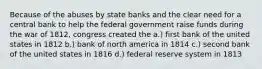 Because of the abuses by state banks and the clear need for a central bank to help the federal government raise funds during the war of 1812, congress created the a.) first bank of the united states in 1812 b.) bank of north america in 1814 c.) second bank of the united states in 1816 d.) federal reserve system in 1813