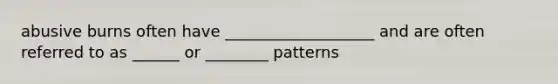 abusive burns often have ___________________ and are often referred to as ______ or ________ patterns