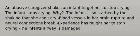 An abusive caregiver shakes an infant to get her to stop crying. The infant stops crying. Why? -The infant is so startled by the shaking that she can't cry -Blood vessels in her brain rupture and neural connections break -Experience has taught her to stop crying -The infants airway is damaged