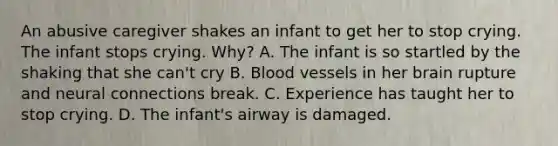 An abusive caregiver shakes an infant to get her to stop crying. The infant stops crying. Why? A. The infant is so startled by the shaking that she can't cry B. Blood vessels in her brain rupture and neural connections break. C. Experience has taught her to stop crying. D. The infant's airway is damaged.