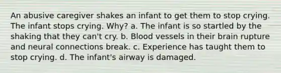 An abusive caregiver shakes an infant to get them to stop crying. The infant stops crying. Why? a. The infant is so startled by the shaking that they can't cry. b. Blood vessels in their brain rupture and neural connections break. c. Experience has taught them to stop crying. d. The infant's airway is damaged.