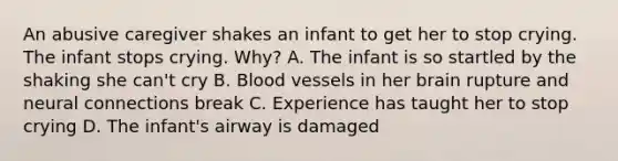 An abusive caregiver shakes an infant to get her to stop crying. The infant stops crying. Why? A. The infant is so startled by the shaking she can't cry B. Blood vessels in her brain rupture and neural connections break C. Experience has taught her to stop crying D. The infant's airway is damaged