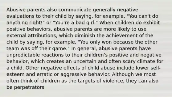 Abusive parents also communicate generally negative evaluations to their child by saying, for example, "You can't do anything right!" or "You're a bad girl." When children do exhibit positive behaviors, abusive parents are more likely to use external attributions, which diminish the achievement of the child by saying, for example, "You only won because the other team was off their game." In general, abusive parents have unpredictable reactions to their children's positive and negative behavior, which creates an uncertain and often scary climate for a child. Other negative effects of child abuse include lower self-esteem and erratic or aggressive behavior. Although we most often think of children as the targets of violence, they can also be perpetrators