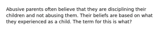 Abusive parents often believe that they are disciplining their children and not abusing them. Their beliefs are based on what they experienced as a child. The term for this is what?