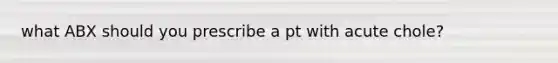 what ABX should you prescribe a pt with acute chole?