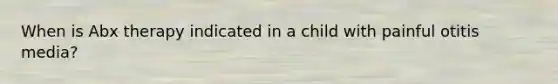 When is Abx therapy indicated in a child with painful otitis media?