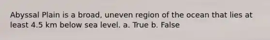 Abyssal Plain is a broad, uneven region of the ocean that lies at least 4.5 km below sea level. a. True b. False