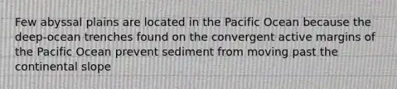 Few abyssal plains are located in the Pacific Ocean because the deep-ocean trenches found on the convergent active margins of the Pacific Ocean prevent sediment from moving past the continental slope