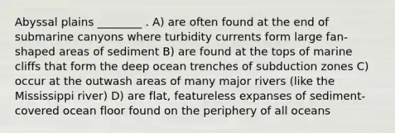 Abyssal plains ________ . A) are often found at the end of submarine canyons where turbidity currents form large fan-shaped areas of sediment B) are found at the tops of marine cliffs that form the deep ocean trenches of subduction zones C) occur at the outwash areas of many major rivers (like the Mississippi river) D) are flat, featureless expanses of sediment-covered ocean floor found on the periphery of all oceans