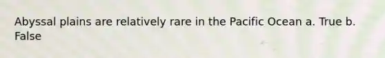 Abyssal plains are relatively rare in the Pacific Ocean a. True b. False