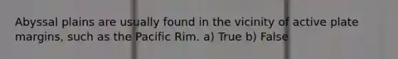 Abyssal plains are usually found in the vicinity of active plate margins, such as the Pacific Rim. a) True b) False